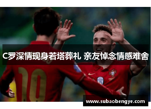 C罗深情现身若塔葬礼 亲友悼念情感难舍