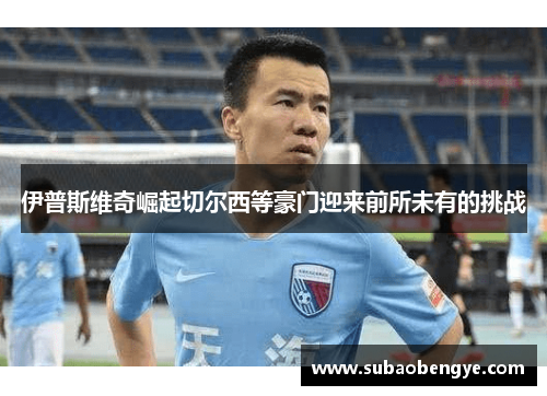 伊普斯维奇崛起切尔西等豪门迎来前所未有的挑战